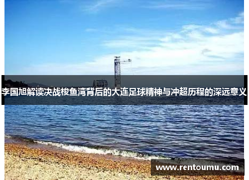 李国旭解读决战梭鱼湾背后的大连足球精神与冲超历程的深远意义