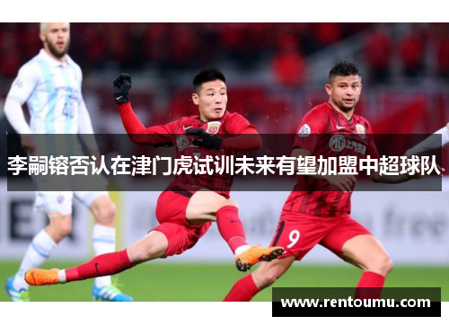 李嗣镕否认在津门虎试训未来有望加盟中超球队
