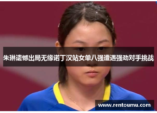 朱琳遗憾出局无缘诺丁汉站女单八强遭遇强劲对手挑战