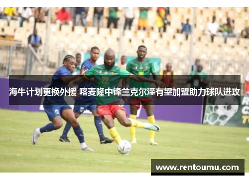 海牛计划更换外援 喀麦隆中锋兰克尔泽有望加盟助力球队进攻