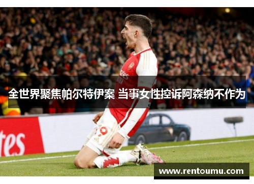 全世界聚焦帕尔特伊案 当事女性控诉阿森纳不作为